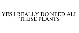 YES I REALLY DO NEED ALL THESE PLANTS trademark