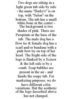 TWO DOGS ARE SITTING IN A LIGHT GREEN TUB SIDE BY SIDE - THE NAME "BARKY'S" IS ON TOP, WITH "SALON" ON THE BOTTOM. THE TUB HAS A SMALL WHITE BONE IN THE CENTER - THE BACKGROUND IS TWO SHADES OF PINK. THERE ARE PAWPRINTS AT THE BASE OF THE TUB. THE MALE DOG HAS A BOW TIE & FEMALE DOG HAS A SCARF AND/OR BANDANA WITH A PINK BOW TIE ON TOP OF HER HEAD. THE RIGHT SIDE OF THE LOGO IS FLANKED BY A SCISSOR & THE LEFT SIDE IS BY A COMB. SOAP BUBBLES ARE PRESENT IN THE AIR - AND INSIDE THE SOAPY TUB. FOR MARKETING PURPOSES, WE DO HAVE DIFFERENT COLOR VARIATIONS. BUT THE AESTHETIC OF THE LOGO DESCRIBED ABOVE HAS NOT CHANGED. trademark
