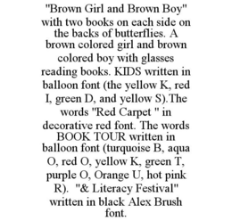 "BROWN GIRL AND BROWN BOY" WITH TWO BOOKS ON EACH SIDE ON THE BACKS OF BUTTERFLIES. A BROWN COLORED GIRL AND BROWN COLORED BOY WITH GLASSES READING BOOKS. KIDS WRITTEN IN BALLOON FONT (THE YELLOW K, RED I, GREEN D, AND YELLOW S).THE WORDS "RED CARPET " IN DECORATIVE RED FONT. THE WORDS BOOK TOUR WRITTEN IN BALLOON FONT (TURQUOISE B, AQUA O, RED O, YELLOW K, GREEN T, PURPLE O, ORANGE U, HOT PINK R). "& LITERACY FESTIVAL" WRITTEN IN BLACK ALEX BRUSH FONT. trademark