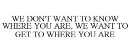 WE DON'T WANT TO KNOW WHERE YOU ARE, WE WANT TO GET TO WHERE YOU ARE trademark