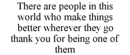 THERE ARE PEOPLE IN THIS WORLD WHO MAKE THINGS BETTER WHEREVER THEY GO THANK YOU FOR BEING ONE OF THEM trademark