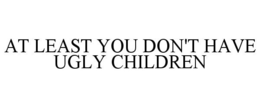 AT LEAST YOU DON'T HAVE UGLY CHILDREN trademark
