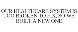OUR HEALTHCARE SYSTEM IS TOO BROKEN TO FIX, SO WE BUILT A NEW ONE trademark