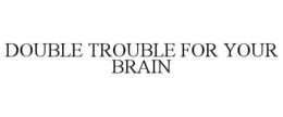 DOUBLE TROUBLE FOR YOUR BRAIN trademark