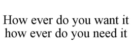 HOW EVER DO YOU WANT IT HOW EVER DO YOU NEED IT trademark