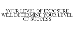 YOUR LEVEL OF EXPOSURE WILL DETERMINE YOUR LEVEL OF SUCCESS trademark