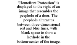 "HOMEFRONT PROTECTION" IS DISPLAYED TO THE RIGHT OF AN IMAGE THAT RESEMBLES THE PEEPHOLE OF A DOOR. THE PEEPHOLE ALTERNATES BETWEEN THREE-DIMENSIONAL RED AND BLUE LINES, WITH BLANK SPACE TO SHOW A KEYHOLE IN THE BOTTOM-CENTER OF THE IMAGE. trademark