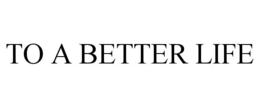 TO A BETTER LIFE trademark