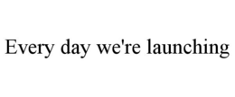 EVERY DAY WE'RE LAUNCHING trademark