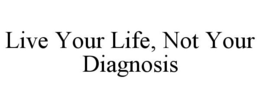 LIVE YOUR LIFE, NOT YOUR DIAGNOSIS trademark