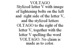 VOLTAGO STYLIZED LETTER V WITH IMAGE OF LIGHTENING BOLTS ON THE LEFT AND RIGHT SIDE OF THE LETTER V, AND THE STYLIZED LETTERS OLTAGO TO THE RIGHT OF THE LETTER V, TOGETHER WITH THE LETTER V SPELLING THE WORD VOLTAGO. NO CLAIM IS MADE AS TO COLOR. trademark