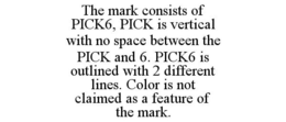 THE MARK CONSISTS OF PICK6, PICK IS VERTICAL WITH NO SPACE BETWEEN THE PICK AND 6. PICK6 IS OUTLINED WITH 2 DIFFERENT LINES. COLOR IS NOT CLAIMED AS A FEATURE OF THE MARK. trademark
