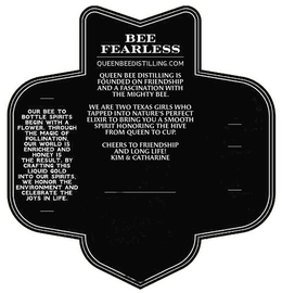 BEE FEARLESS QUEENBEEDISTILLING.COM QUEEN BEE DISTILLING IS FOUNDED ON FRIENDSHIP AND A FASCINATION WITH THE MIGHTY BEE. WE ARE TWO TEXAS GIRLS WHO TAPPED INTO NATURE'S PERFECT ELIXIR TO BRING YOU A SMOOTH SPIRIT HONORING THE HIVE FROM QUEEN TO CUP. CHEERS TO FRIENDSHIP AND LONG LIFE! KIM & CATHARINE. OUR BEE TO BOTTLE SPIRITS BEGIN WITH A FLOWER. THROUGH THE MAGIC OF POLLINATION, OUR WORLD IS ENRICHED AND HONEY IS THE RESULT. BY CRAFTING THIS LIQUID GOLD INTO OUR SPIRITS, WE HONOR THE ENVIRONMENT AND CELEBRATE THE JOYS IN LIFE. trademark