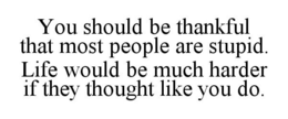 YOU SHOULD BE THANKFUL THAT MOST PEOPLE ARE STUPID. LIFE WOULD BE MUCH HARDER IF THEY THOUGHT LIKE YOU DO. trademark