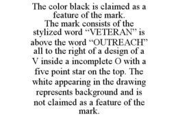 THE COLOR BLACK IS CLAIMED AS A FEATURE OF THE MARK. THE MARK CONSISTS OF THE STYLIZED WORD "VETERAN" IS ABOVE THE WORD "OUTREACH" ALL TO THE RIGHT OF A DESIGN OF A V INSIDE A INCOMPLETE O WITH A FIVE POINT STAR ON THE TOP. THE WHITE APPEARING IN THE DRAWING REPRESENTS BACKGROUND AND IS NOT CLAIMED AS A FEATURE OF THE MARK. trademark