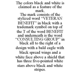 THE COLORS BLACK AND WHITE IS CLAIMED AS A FEATURE OF THE MARK. THE MARK CONSISTS OF THE STYLIZED WORD "VETERAN BENEFIT" IN BLACK WITH A TRADEMARK SYMBOL ON TOP OF THE T OF THE WORD BENEFIT AND UNDERNEATH IS THE WORD "CONSULTING GROUP" IN BLACK ALL TO THE RIGHT OF A DESIGN WITH A BALD EAGLE WITH BLACK SPREAD WINGS AND A WHITE FACE ABOVE A SHIELD THAT HAS THREE FIVE-POINTED WHITE STARS ABOVE BLACK AND WHITE STRIPES. trademark