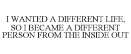 I WANTED A DIFFERENT LIFE, SO I BECAME A DIFFERENT PERSON FROM THE INSIDE OUT trademark