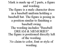 MARK IS MADE UP OF 2 PARTS, A FIGURE AND WORDING. THE FIGURE IS A MALE CHARACTER DRESS IN A BASEBALL UNIFORM HOLDING A BASEBALL BAT. THE FIGURE IS POSING IN A POSITION SIMILAR TO FINISHING A BASEBALL SWING. THE WORDING INCLUDES "BASEBALL DREAM & MEMORIES" THE FIGURE IS POSITIONED DIRECTLY LEFT OF THE WORDING. NO CLAIM TO COLOR, FONT OR STYLE OF WORDING. trademark