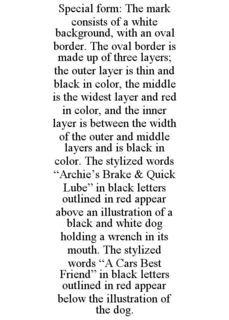 SPECIAL FORM: THE MARK CONSISTS OF A WHITE BACKGROUND, WITH AN OVAL BORDER. THE OVAL BORDER IS MADE UP OF THREE LAYERS; THE OUTER LAYER IS THIN AND BLACK IN COLOR, THE MIDDLE IS THE WIDEST LAYER AND RED IN COLOR, AND THE INNER LAYER IS BETWEEN THE WIDTH OF THE OUTER AND MIDDLE LAYERS AND IS BLACK IN COLOR. THE STYLIZED WORDS "ARCHIE'S BRAKE & QUICK LUBE" IN BLACK LETTERS OUTLINED IN RED APPEAR ABOVE AN ILLUSTRATION OF A BLACK AND WHITE DOG HOLDING A WRENCH IN ITS MOUTH. THE STYLIZED WORDS "A CARS BEST FRIEND" IN BLACK LETTERS OUTLINED IN RED APPEAR BELOW THE ILLUSTRATION OF THE DOG. trademark