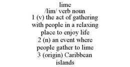 LIME /LIM/ VERB NOUN 1 (V) THE ACT OF GATHERING WITH PEOPLE IN A RELAXING PLACE TO ENJOY LIFE 2 (N) AN EVENT WHERE PEOPLE GATHER TO LIME 3 (ORIGIN) CARIBBEAN ISLANDS trademark