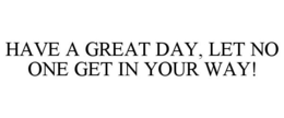 HAVE A GREAT DAY, LET NO ONE GET IN YOUR WAY! trademark