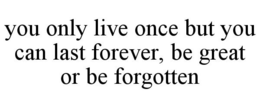 YOU ONLY LIVE ONCE BUT YOU CAN LAST FOREVER, BE GREAT OR BE FORGOTTEN trademark