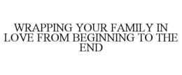 WRAPPING YOUR FAMILY IN LOVE FROM BEGINNING TO THE END trademark