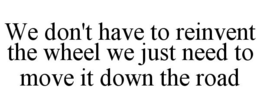 WE DON'T HAVE TO REINVENT THE WHEEL WE JUST NEED TO MOVE IT DOWN THE ROAD trademark