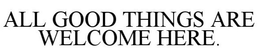 ALL GOOD THINGS ARE WELCOME HERE. trademark