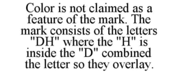 COLOR IS NOT CLAIMED AS A FEATURE OF THE MARK. THE MARK CONSISTS OF THE LETTERS "DH" WHERE THE "H" IS INSIDE THE "D" COMBINED THE LETTER SO THEY OVERLAY. trademark