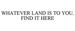 WHATEVER LAND IS TO YOU, FIND IT HERE trademark