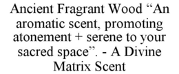 ANCIENT FRAGRANT WOOD "AN AROMATIC SCENT, PROMOTING ATONEMENT + SERENE TO YOUR SACRED SPACE". - A DIVINE MATRIX SCENT trademark