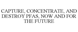 CAPTURE, CONCENTRATE, AND DESTROY PFAS, NOW AND FOR THE FUTURE trademark