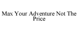 MAX YOUR ADVENTURE NOT THE PRICE trademark