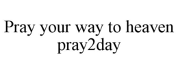 PRAY YOUR WAY TO HEAVEN PRAY2DAY trademark