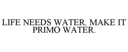 LIFE NEEDS WATER. MAKE IT PRIMO WATER. trademark
