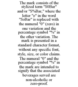 THE MARK CONSISTS OF THE STYLIZED TERM "S0BAR" AND/OR "S%BAR," WHERE THE LETTER "O" IN THE WORD "SOBAR" IS REPLACED WITH THE NUMERAL "0" (ZERO) IN ONE VARIATION AND THE PERCENTAGE SYMBOL "%" IN THE OTHER VARIATION. THE MARK IS PRESENTED IN A STANDARD CHARACTER FORMAT, WITHOUT ANY SPECIFIC FONT, STYLE, SIZE, OR COLOR CLAIMS. THE NUMERAL "0" AND THE PERCENTAGE SYMBOL "%" IN THE MARK ARE INTENDED TO SIGNIFY THAT THE ASSOCIATED BEVERAGES SERVED ARE NON-ALCOHOLIC OR ZERO-PROOF. trademark