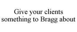GIVE YOUR CLIENTS SOMETHING TO BRAGG ABOUT trademark