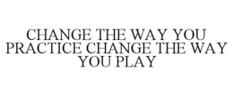 CHANGE THE WAY YOU PRACTICE CHANGE THE WAY YOU PLAY trademark