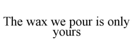 THE WAX WE POUR IS ONLY YOURS trademark