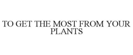 TO GET THE MOST FROM YOUR PLANTS trademark