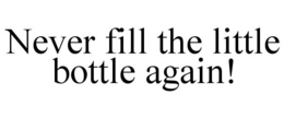 NEVER FILL THE LITTLE BOTTLE AGAIN! trademark