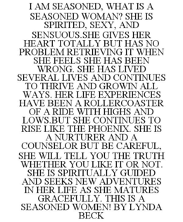 I AM SEASONED, WHAT IS A SEASONED WOMAN? SHE IS SPIRITED, SEXY, AND SENSUOUS.SHE GIVES HER HEART TOTALLY BUT HAS NO PROBLEM RETRIEVING IT WHEN SHE FEELS SHE HAS BEEN WRONG. SHE HAS LIVED SEVERAL LIVES AND CONTINUES TO THRIVE AND GROWIN ALL WAYS. HER LIFE EXPERIENCES HAVE BEEN A ROLLERCOASTER OF A RIDE WITH HIGHS AND LOWS.BUT SHE CONTINUES TO RISE LIKE THE PHOENIX. SHE IS A NURTURER AND A COUNSELOR BUT BE CAREFUL, SHE WILL TELL YOU THE TRUTH WHETHER YOU LIKE IT OR NOT. SHE IS SPIRITUALLY GUIDED AND SEEKS NEW ADVENTURES IN HER LIFE AS SHE MATURES GRACEFULLY. THIS IS A SEASONED WOMEN! BY LYNDA BECK trademark