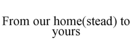 FROM OUR HOME(STEAD) TO YOURS trademark