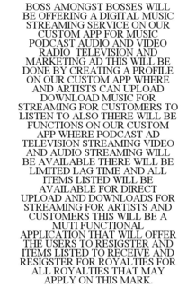 BOSS AMONGST BOSSES WILL BE OFFERING A DIGITAL MUSIC STREAMING SERVICE ON OUR CUSTOM APP FOR MUSIC PODCAST AUDIO AND VIDEO RADIO TELEVISION AND MARKETING AD THIS WILL BE DONE BY CREATING A PROFILE ON OUR CUSTOM APP WHERE AND ARTISTS CAN UPLOAD DOWNLOAD MUSIC FOR STREAMING FOR CUSTOMERS TO LISTEN TO ALSO THERE WILL BE FUNCTIONS ON OUR CUSTOM APP WHERE PODCAST AD TELEVISION STREAMING VIDEO AND AUDIO STREAMING WILL BE AVAILABLE THERE WILL BE LIMITED LAG TIME AND ALL ITEMS LISTED WILL BE AVAILABLE FOR DIRECT UPLOAD AND DOWNLOADS FOR STREAMING FOR ARTISTS AND CUSTOMERS THIS WILL BE A MUTI FUNCTIONAL APPLICATION THAT WILL OFFER THE USERS TO RESIGSTER AND ITEMS LISTED TO RECEIVE AND RESIGSTER FOR ROYALTIES FOR ALL ROYALTIES THAT MAY APPLY ON THIS MARK. trademark