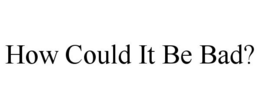 HOW COULD IT BE BAD? trademark