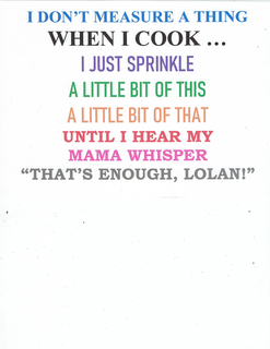 I DON'T MEASURE A THING WHEN I COOK... I JUST SPRINKLE A LITTLE BIT OF THIS A LITTLE BIT OF THAT UNTIL I HEAR MY MAMA WHISPER "THAT'S ENOUGH, LOLAN!" trademark