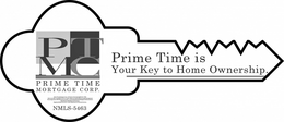 PTMC PRIME TIME MORTGAGE CORP. PRIME TIME IS YOUR KEY TO HOME OWNERSHIP.PRIME TIME MORTGAGE CORP. 275 ROUTE 22 EAST SPRINGFIELD NEW JERSEY 07081WE DO NOT OFFER UNQUALIFIED ACCESS TO CREDIT. SUBJECT TO UNDERWRITING AND APPRAISAL APPROVAL.WE ARRANGE LOANS WITH THIRD PARTY PRODUCERS.LICENSED RESIDENTIAL MORTGAGE LENDER BY THE NJ DEPARTMENT OF BANKING AND INSURANCE.REGISTERED BROKER BY THE NY STATE DEPARTMENT OF FINANCIAL SERVICES.NMLS-5463 trademark