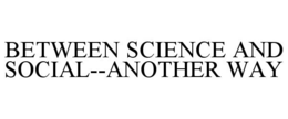 BETWEEN SCIENCE AND SOCIAL--ANOTHER WAY trademark