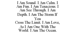 I AM SOUND. I AM CALM. I AM FUN. I AM TENACIOUS. I AM SEE THROUGH. I AM DEPTH. I AM THE STORM IF YOU CROSS THE LIMIT. I AM LOVE, AS I AM ONE WITH THE WORLD. I AM THE OCEAN. trademark